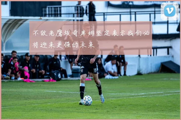 不敌老鹰埃奇库姆坚定表示我们必将迎来更强的未来